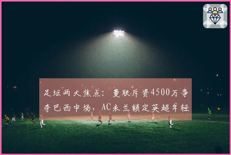 足坛两大焦点：曼联斥资4500万争夺巴西中场，AC米兰锁定英超年轻教头