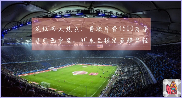 足坛两大焦点：曼联斥资4500万争夺巴西中场，AC米兰锁定英超年轻教头